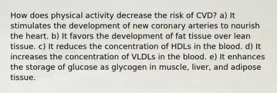 How does physical activity decrease the risk of CVD? a) It stimulates the development of new coronary arteries to nourish the heart. b) It favors the development of fat tissue over lean tissue. c) It reduces the concentration of HDLs in the blood. d) It increases the concentration of VLDLs in the blood. e) It enhances the storage of glucose as glycogen in muscle, liver, and adipose tissue.