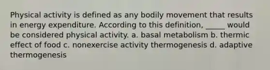 Physical activity is defined as any bodily movement that results in energy expenditure. According to this definition, _____ would be considered physical activity. a. basal metabolism b. thermic effect of food c. nonexercise activity thermogenesis d. adaptive thermogenesis