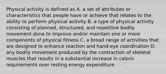 Physical activity is defined as A. a set of attributes or characteristics that people have or achieve that relates to the ability to perform physical activity B. a type of physical activity consisting of planned, structured, and repetitive bodily movement done to improve and/or maintain one or more components of physical fitness C. a broad range of activities that are designed to enhance reaction and hand-eye coordination D. any bodily movement produced by the contraction of skeletal muscles that results in a substantial increase in caloric requirements over resting energy expenditure