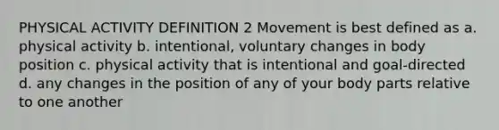 PHYSICAL ACTIVITY DEFINITION 2 Movement is best defined as a. physical activity b. intentional, voluntary changes in body position c. physical activity that is intentional and goal-directed d. any changes in the position of any of your body parts relative to one another