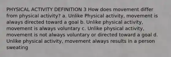 PHYSICAL ACTIVITY DEFINITION 3 How does movement differ from physical activity? a. Unlike Physical activity, movement is always directed toward a goal b. Unlike physical activity, movement is always voluntary c. Unlike physical activity, movement is not always voluntary or directed toward a goal d. Unlike physical activity, movement always results in a person sweating