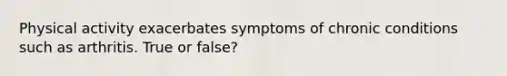 Physical activity exacerbates symptoms of chronic conditions such as arthritis. True or false?