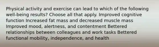 Physical activity and exercise can lead to which of the following well-being results? Choose all that apply. Improved cognitive function Increased fat mass and decreased muscle mass Improved mood, alertness, and contentment Bettered relationships between colleagues and work tasks Bettered functional mobility, independence, and health