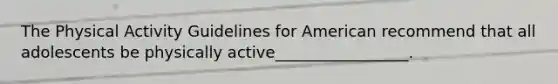 The Physical Activity Guidelines for American recommend that all adolescents be physically active_________________.