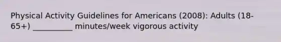 Physical Activity Guidelines for Americans (2008): Adults (18-65+) __________ minutes/week vigorous activity