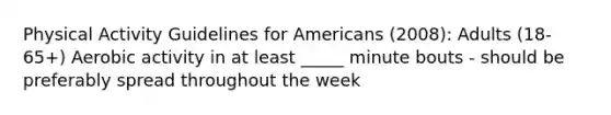 Physical Activity Guidelines for Americans (2008): Adults (18-65+) Aerobic activity in at least _____ minute bouts - should be preferably spread throughout the week