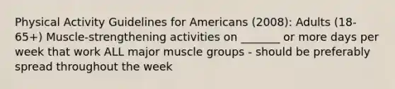 Physical Activity Guidelines for Americans (2008): Adults (18-65+) Muscle-strengthening activities on _______ or more days per week that work ALL major muscle groups - should be preferably spread throughout the week