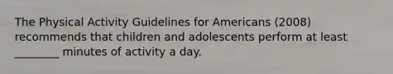 The Physical Activity Guidelines for Americans (2008) recommends that children and adolescents perform at least ________ minutes of activity a day.