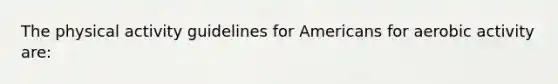 The physical activity guidelines for Americans for aerobic activity are: