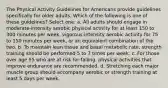 The Physical Activity Guidelines for Americans provide guidelines specifically for older adults. Which of the following is one of these guidelines? Select one: a. All adults should engage in moderate-intensity aerobic physical activity for at least 150 to 300 minutes per week, vigorous-intensity aerobic activity for 75 to 150 minutes per week, or an equivalent combination of the two. b. To maintain lean tissue and basal metabolic rate, strength training should be performed 5 to 7 times per week. c. For those over age 55 who are at risk for falling, physical activities that improve endurance are recommended. d. Stretching each major muscle group should accompany aerobic or strength training at least 5 days per week.