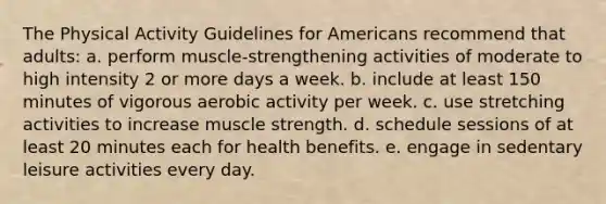 The Physical Activity Guidelines for Americans recommend that adults:​ a. ​perform muscle-strengthening activities of moderate to high intensity 2 or more days a week. b. ​include at least 150 minutes of vigorous aerobic activity per week. c. ​use stretching activities to increase muscle strength. d. ​schedule sessions of at least 20 minutes each for health benefits. e. ​engage in sedentary leisure activities every day.