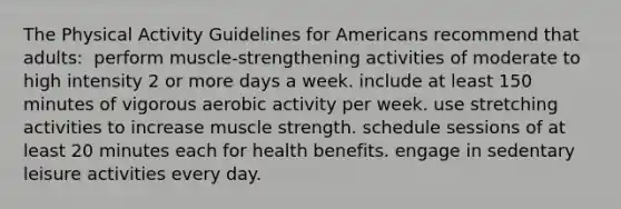 The Physical Activity Guidelines for Americans recommend that adults:​ ​ perform muscle-strengthening activities of moderate to high intensity 2 or more days a week. ​include at least 150 minutes of vigorous aerobic activity per week. ​use stretching activities to increase muscle strength. ​schedule sessions of at least 20 minutes each for health benefits. ​engage in sedentary leisure activities every day.