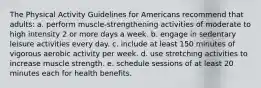 The Physical Activity Guidelines for Americans recommend that adults: a. perform muscle-strengthening activities of moderate to high intensity 2 or more days a week. b. engage in sedentary leisure activities every day. c. include at least 150 minutes of vigorous aerobic activity per week. d. use stretching activities to increase muscle strength. e. schedule sessions of at least 20 minutes each for health benefits.