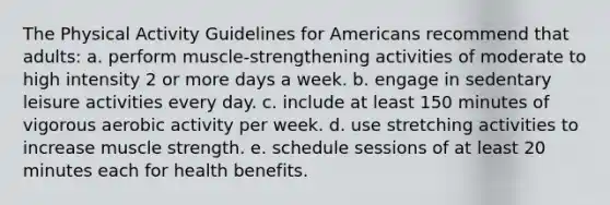 The Physical Activity Guidelines for Americans recommend that adults: a. perform muscle-strengthening activities of moderate to high intensity 2 or more days a week. b. engage in sedentary leisure activities every day. c. include at least 150 minutes of vigorous aerobic activity per week. d. use stretching activities to increase muscle strength. e. schedule sessions of at least 20 minutes each for health benefits.