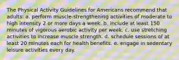 The Physical Activity Guidelines for Americans recommend that adults: a. perform muscle-strengthening activities of moderate to high intensity 2 or more days a week. b. include at least 150 minutes of vigorous aerobic activity per week. c. use stretching activities to increase muscle strength. d. schedule sessions of at least 20 minutes each for health benefits. e. engage in sedentary leisure activities every day.