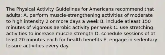 The Physical Activity Guidelines for Americans recommend that adults: A. perform muscle-strengthening activities of moderate to high intensity 2 or more days a week B. include atleast 150 minutes of vigorous aerobic activity per week C. use stretching activities to increase muscle strength D. schedule sessions of at least 20 minutes each for health benefits E. engage in sedentary leisure activities every day