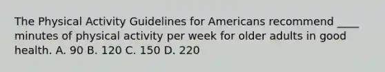 The Physical Activity Guidelines for Americans recommend ____ minutes of physical activity per week for older adults in good health. A. 90 B. 120 C. 150 D. 220