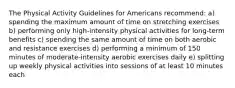 The Physical Activity Guidelines for Americans recommend: a) spending the maximum amount of time on stretching exercises b) performing only high-intensity physical activities for long-term benefits c) spending the same amount of time on both aerobic and resistance exercises d) performing a minimum of 150 minutes of moderate-intensity aerobic exercises daily e) splitting up weekly physical activities into sessions of at least 10 minutes each