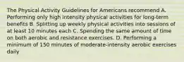 The Physical Activity Guidelines for Americans recommend A. Performing only high intensity physical activities for long-term benefits B. Splitting up weekly physical activities into sessions of at least 10 minutes each C. Spending the same amount of time on both aerobic and resistance exercises. D. Performing a minimum of 150 minutes of moderate-intensity aerobic exercises daily