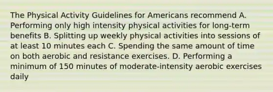 The Physical Activity Guidelines for Americans recommend A. Performing only high intensity physical activities for long-term benefits B. Splitting up weekly physical activities into sessions of at least 10 minutes each C. Spending the same amount of time on both aerobic and resistance exercises. D. Performing a minimum of 150 minutes of moderate-intensity aerobic exercises daily