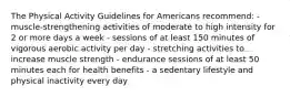 The Physical Activity Guidelines for Americans recommend: - muscle-strengthening activities of moderate to high intensity for 2 or more days a week - sessions of at least 150 minutes of vigorous aerobic activity per day - stretching activities to increase muscle strength - endurance sessions of at least 50 minutes each for health benefits - a sedentary lifestyle and physical inactivity every day