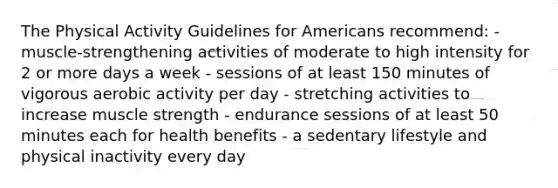 The Physical Activity Guidelines for Americans recommend: - muscle-strengthening activities of moderate to high intensity for 2 or more days a week - sessions of at least 150 minutes of vigorous aerobic activity per day - stretching activities to increase muscle strength - endurance sessions of at least 50 minutes each for health benefits - a sedentary lifestyle and physical inactivity every day