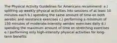 The Physical Activity Guidelines for Americans recommend: a.) splitting up weekly physical activities into sessions of at least 10 minutes each b.) spending the same amount of time on both aerobic and resistance exercises c.) performing a minimum of 150 minutes of moderate-intensity aerobic exercises daily d.) spending the maximum amount of time on stretching exercises e.) performing only high-intensity physical activities for long-term benefits