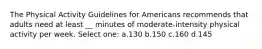 The Physical Activity Guidelines for Americans recommends that adults need at least __ minutes of moderate-intensity physical activity per week. Select one: a.130 b.150 c.160 d.145