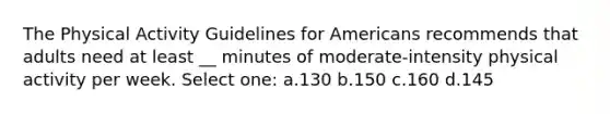 The Physical Activity Guidelines for Americans recommends that adults need at least __ minutes of moderate-intensity physical activity per week. Select one: a.130 b.150 c.160 d.145