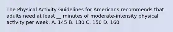 The Physical Activity Guidelines for Americans recommends that adults need at least __ minutes of moderate-intensity physical activity per week. A. 145 B. 130 C. 150 D. 160