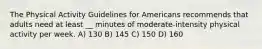 The Physical Activity Guidelines for Americans recommends that adults need at least __ minutes of moderate-intensity physical activity per week. A) 130 B) 145 C) 150 D) 160