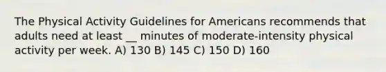 The Physical Activity Guidelines for Americans recommends that adults need at least __ minutes of moderate-intensity physical activity per week. A) 130 B) 145 C) 150 D) 160