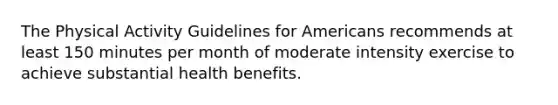 The Physical Activity Guidelines for Americans recommends at least 150 minutes per month of moderate intensity exercise to achieve substantial health benefits.