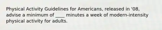 Physical Activity Guidelines for Americans, released in '08, advise a minimum of ____ minutes a week of modern-intensity physical activity for adults.