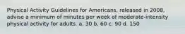 Physical Activity Guidelines for Americans, released in 2008, advise a minimum of minutes per week of moderate-intensity physical activity for adults. a. 30 b. 60 c. 90 d. 150