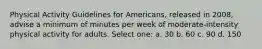 Physical Activity Guidelines for Americans, released in 2008, advise a minimum of minutes per week of moderate-intensity physical activity for adults. Select one: a. 30 b. 60 c. 90 d. 150