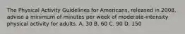 The Physical Activity Guidelines for Americans, released in 2008, advise a minimum of minutes per week of moderate-intensity physical activity for adults. A. 30 B. 60 C. 90 D. 150