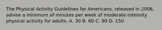 The Physical Activity Guidelines for Americans, released in 2008, advise a minimum of minutes per week of moderate-intensity physical activity for adults. A. 30 B. 60 C. 90 D. 150