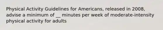 Physical Activity Guidelines for Americans, released in 2008, advise a minimum of __ minutes per week of moderate-intensity physical activity for adults