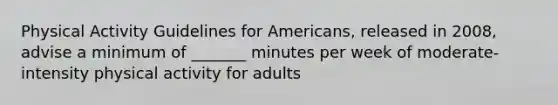 Physical Activity Guidelines for Americans, released in 2008, advise a minimum of _______ minutes per week of moderate-intensity physical activity for adults