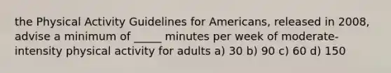 the Physical Activity Guidelines for Americans, released in 2008, advise a minimum of _____ minutes per week of moderate-intensity physical activity for adults a) 30 b) 90 c) 60 d) 150