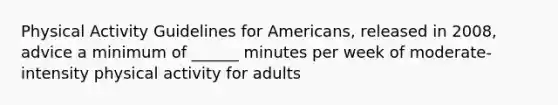 Physical Activity Guidelines for Americans, released in 2008, advice a minimum of ______ minutes per week of moderate-intensity physical activity for adults