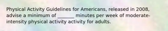 Physical Activity Guidelines for Americans, released in 2008, advise a minimum of _______ minutes per week of moderate-intensity physical activity activity for adults.