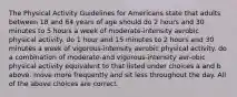 The Physical Activity Guidelines for Americans state that adults between 18 and 64 years of age should do 2 hours and 30 minutes to 5 hours a week of moderate-intensity aerobic physical activity. do 1 hour and 15 minutes to 2 hours and 30 minutes a week of vigorous-intensity aerobic physical activity. do a combination of moderate-and vigorous-intensity aer-obic physical activity equivalent to that listed under choices a and b above. move more frequently and sit less throughout the day. All of the above choices are correct.