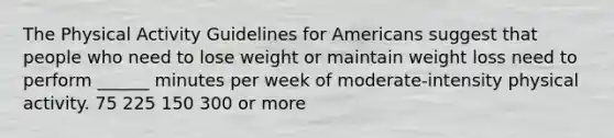 The Physical Activity Guidelines for Americans suggest that people who need to lose weight or maintain weight loss need to perform ______ minutes per week of moderate-intensity physical activity. 75 225 150 300 or more