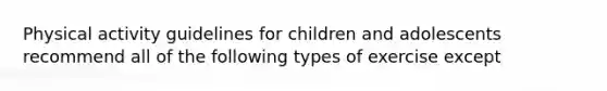 Physical activity guidelines for children and adolescents recommend all of the following types of exercise except