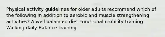 Physical activity guidelines for older adults recommend which of the following in addition to aerobic and muscle strengthening activities? A well balanced diet Functional mobility training Walking daily Balance training