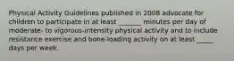 Physical Activity Guidelines published in 2008 advocate for children to participate in at least _______ minutes per day of moderate- to vigorous-intensity physical activity and to include resistance exercise and bone-loading activity on at least _____ days per week.