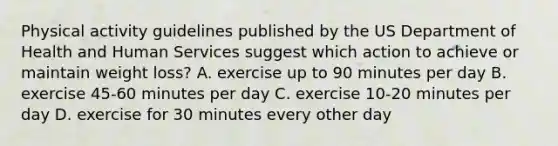 Physical activity guidelines published by the US Department of Health and Human Services suggest which action to achieve or maintain weight loss? A. exercise up to 90 minutes per day B. exercise 45-60 minutes per day C. exercise 10-20 minutes per day D. exercise for 30 minutes every other day