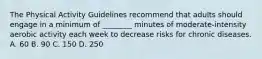 The Physical Activity Guidelines recommend that adults should engage in a minimum of ________ minutes of moderate-intensity aerobic activity each week to decrease risks for chronic diseases. A. 60 B. 90 C. 150 D. 250